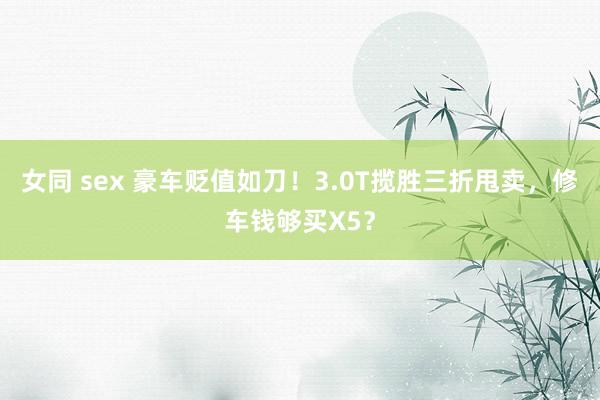 女同 sex 豪车贬值如刀！3.0T揽胜三折甩卖，修车钱够买X5？