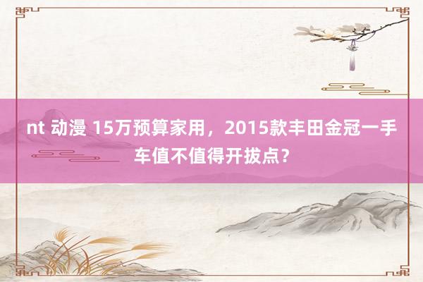nt 动漫 15万预算家用，2015款丰田金冠一手车值不值得开拔点？