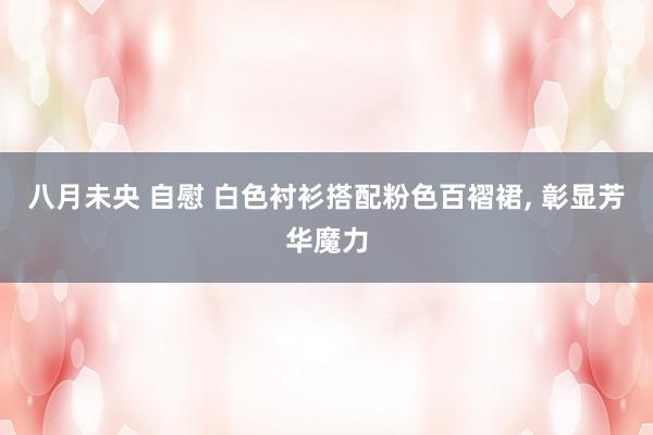 八月未央 自慰 白色衬衫搭配粉色百褶裙, 彰显芳华魔力