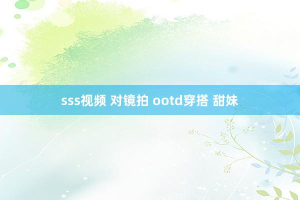 sss视频 对镜拍 ootd穿搭 甜妹