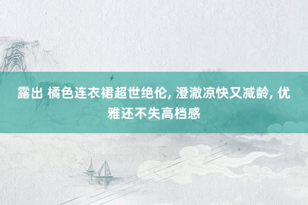 露出 橘色连衣裙超世绝伦, 澄澈凉快又减龄, 优雅还不失高档感