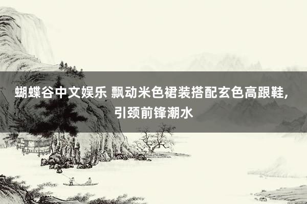 蝴蝶谷中文娱乐 飘动米色裙装搭配玄色高跟鞋, 引颈前锋潮水