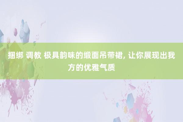 捆绑 调教 极具韵味的缎面吊带裙, 让你展现出我方的优雅气质