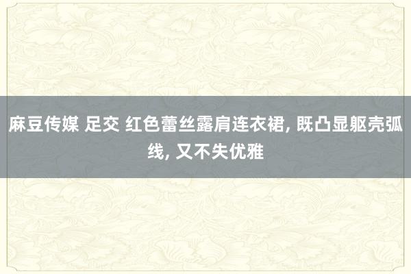 麻豆传媒 足交 红色蕾丝露肩连衣裙, 既凸显躯壳弧线, 又不失优雅