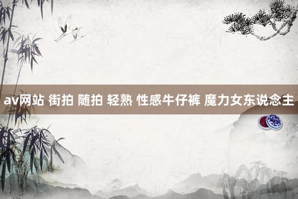 av网站 街拍 随拍 轻熟 性感牛仔裤 魔力女东说念主