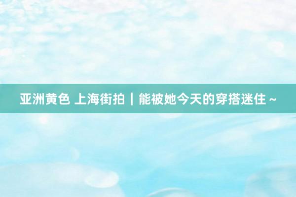 亚洲黄色 上海街拍｜能被她今天的穿搭迷住～