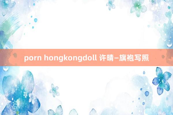 porn hongkongdoll 许晴—旗袍写照