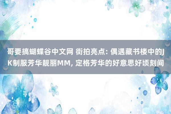 哥要搞蝴蝶谷中文网 街拍亮点: 偶遇藏书楼中的JK制服芳华靓丽MM, 定格芳华的好意思好顷刻间