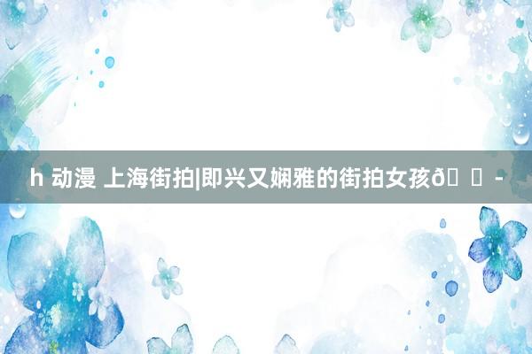 h 动漫 上海街拍|即兴又娴雅的街拍女孩👭