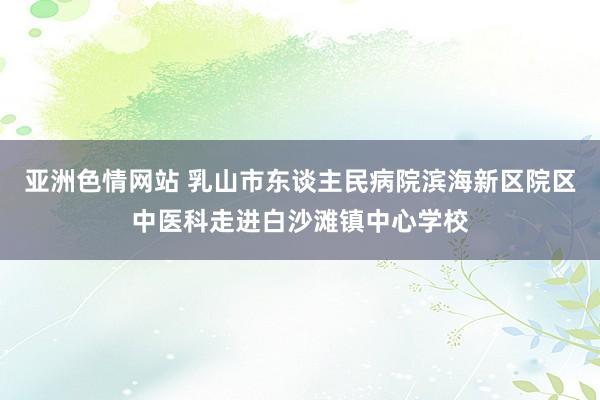 亚洲色情网站 乳山市东谈主民病院滨海新区院区中医科走进白沙滩镇中心学校