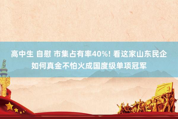 高中生 自慰 市集占有率40%! 看这家山东民企如何真金不怕火成国度级单项冠军