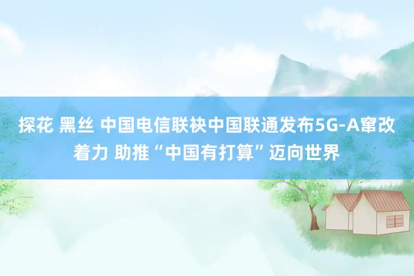 探花 黑丝 中国电信联袂中国联通发布5G-A窜改着力 助推“中国有打算”迈向世界