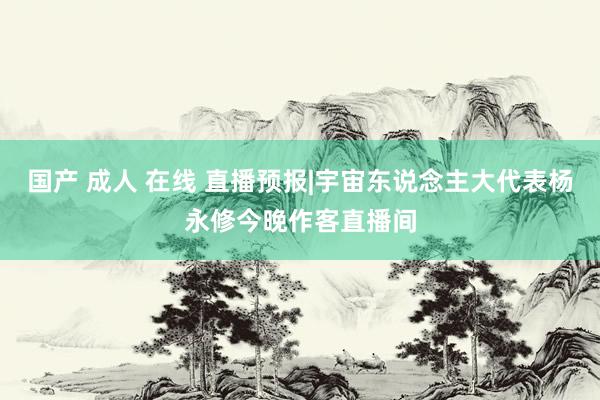 国产 成人 在线 直播预报|宇宙东说念主大代表杨永修今晚作客直播间