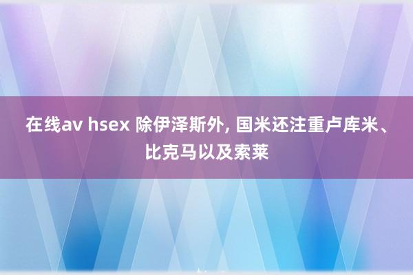 在线av hsex 除伊泽斯外, 国米还注重卢库米、比克马以及索莱