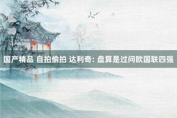 国产精品 自拍偷拍 达利奇: 盘算是过问欧国联四强