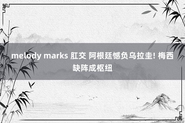 melody marks 肛交 阿根廷憾负乌拉圭! 梅西缺阵成枢纽