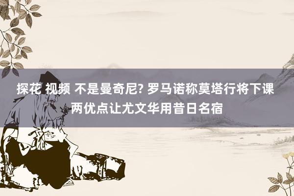 探花 视频 不是曼奇尼? 罗马诺称莫塔行将下课 两优点让尤文华用昔日名宿