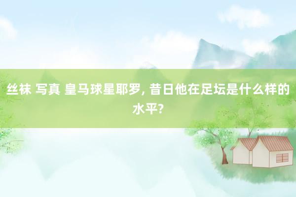 丝袜 写真 皇马球星耶罗, 昔日他在足坛是什么样的水平?