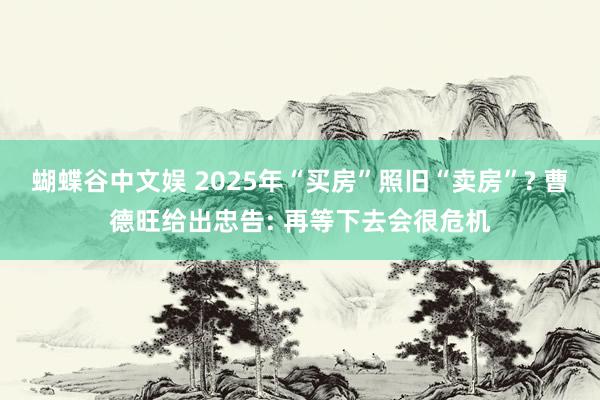 蝴蝶谷中文娱 2025年“买房”照旧“卖房”? 曹德旺给出忠告: 再等下去会很危机