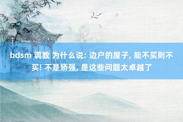 bdsm 调教 为什么说: 边户的屋子, 能不买则不买! 不是矫强, 是这些问题太卓越了