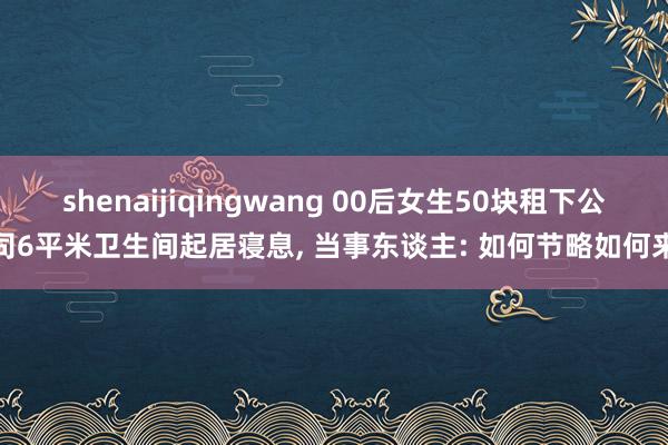 shenaijiqingwang 00后女生50块租下公司6平米卫生间起居寝息, 当事东谈主: 如何节略如何来