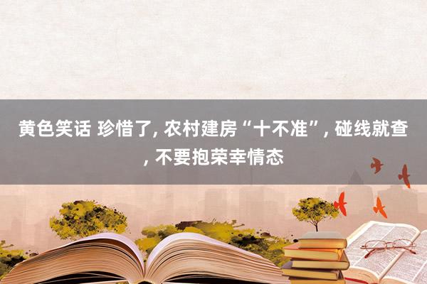 黄色笑话 珍惜了, 农村建房“十不准”, 碰线就查, 不要抱荣幸情态