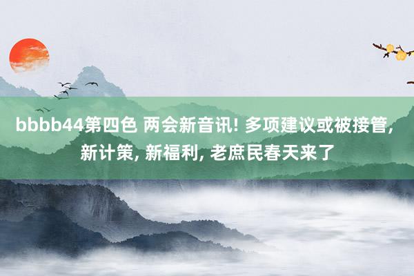 bbbb44第四色 两会新音讯! 多项建议或被接管, 新计策, 新福利, 老庶民春天来了