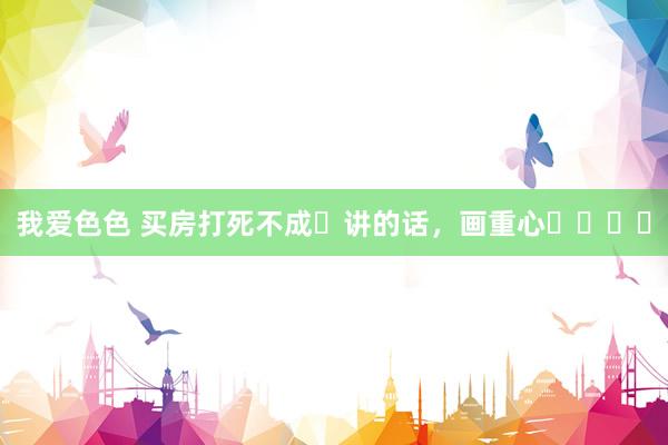 我爱色色 买房打死不成❌讲的话,画重心❗️❗️