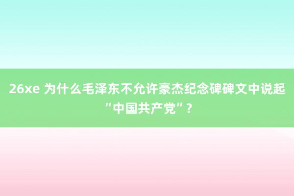 26xe 为什么毛泽东不允许豪杰纪念碑碑文中说起“中国共产党”?