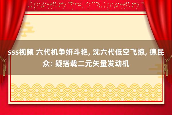 sss视频 六代机争妍斗艳, 沈六代低空飞掠, 德民众: 疑搭载二元矢量发动机