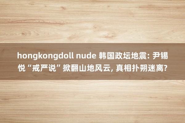 hongkongdoll nude 韩国政坛地震: 尹锡悦“戒严说”掀翻山地风云, 真相扑朔迷离?