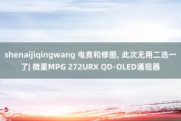 shenaijiqingwang 电竞和修图, 此次无用二选一了| 微星MPG 272URX QD-OLED涌现器