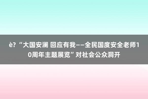 è? “大国安澜 回应有我——全民国度安全老师10周年主题展览”对社会公众洞开