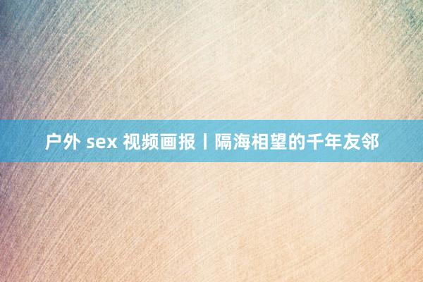 户外 sex 视频画报丨隔海相望的千年友邻