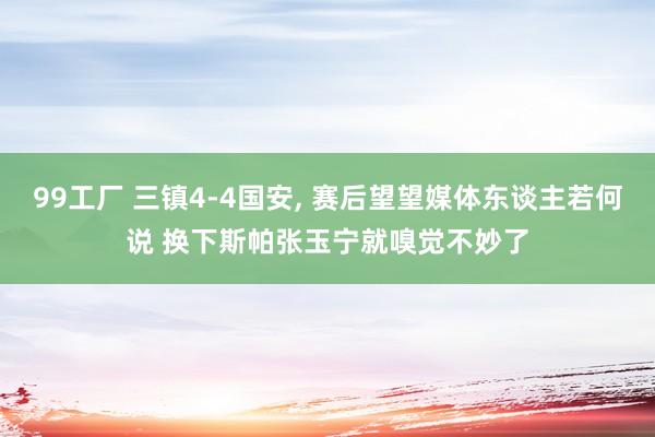 99工厂 三镇4-4国安, 赛后望望媒体东谈主若何说 换下斯帕张玉宁就嗅觉不妙了