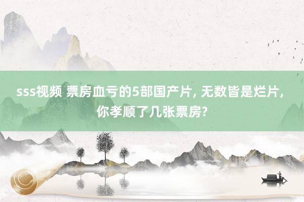 sss视频 票房血亏的5部国产片, 无数皆是烂片, 你孝顺了几张票房?