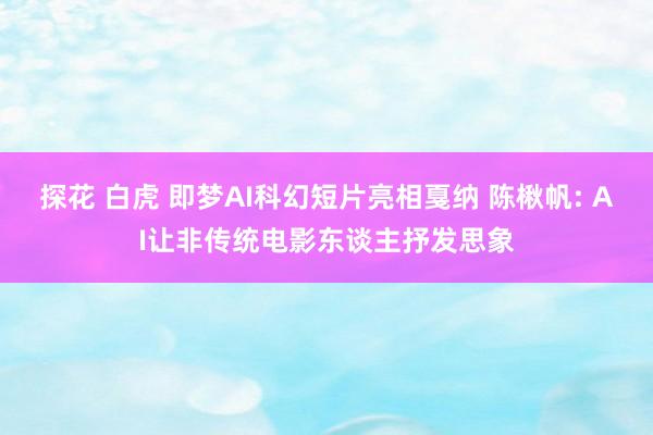 探花 白虎 即梦AI科幻短片亮相戛纳 陈楸帆: AI让非传统电影东谈主抒发思象