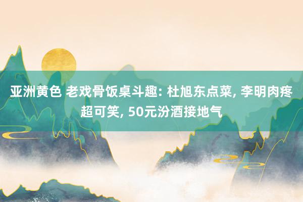 亚洲黄色 老戏骨饭桌斗趣: 杜旭东点菜, 李明肉疼超可笑, 50元汾酒接地气
