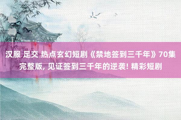 汉服 足交 热点玄幻短剧《禁地签到三千年》70集完整版, 见证签到三千年的逆袭! 精彩短剧