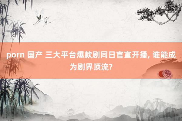 porn 国产 三大平台爆款剧同日官宣开播, 谁能成为剧界顶流?