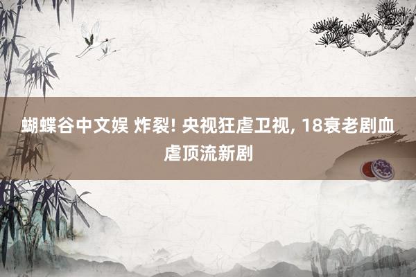 蝴蝶谷中文娱 炸裂! 央视狂虐卫视, 18衰老剧血虐顶流新剧