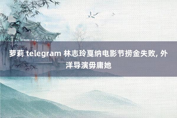萝莉 telegram 林志玲戛纳电影节捞金失败, 外洋导演毋庸她