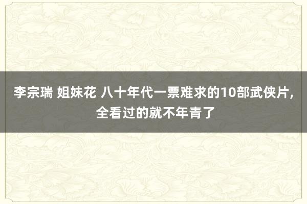 李宗瑞 姐妹花 八十年代一票难求的10部武侠片, 全看过的就不年青了