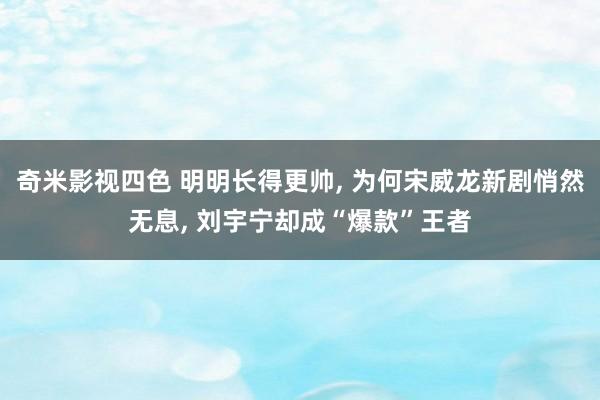 奇米影视四色 明明长得更帅, 为何宋威龙新剧悄然无息, 刘宇宁却成“爆款”王者
