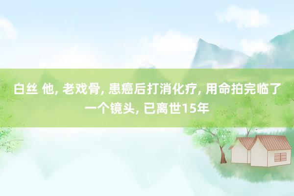 白丝 他, 老戏骨, 患癌后打消化疗, 用命拍完临了一个镜头, 已离世15年