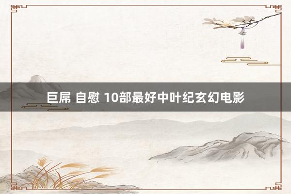 巨屌 自慰 10部最好中叶纪玄幻电影