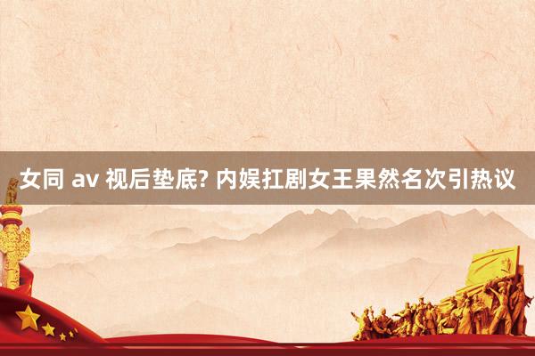 女同 av 视后垫底? 内娱扛剧女王果然名次引热议