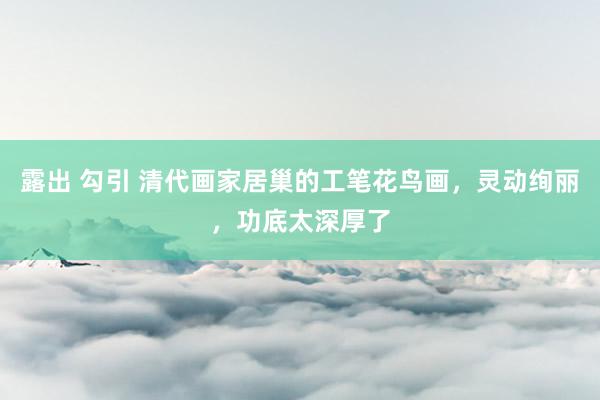 露出 勾引 清代画家居巢的工笔花鸟画，灵动绚丽，功底太深厚了