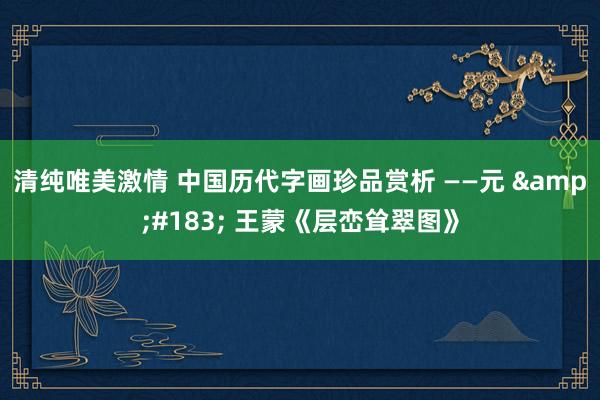 清纯唯美激情 中国历代字画珍品赏析 ——元 &#183; 王蒙《层峦耸翠图》