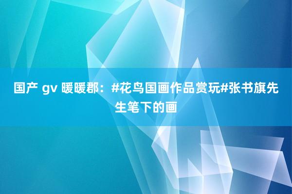 国产 gv 暖暖郡：#花鸟国画作品赏玩#张书旗先生笔下的画